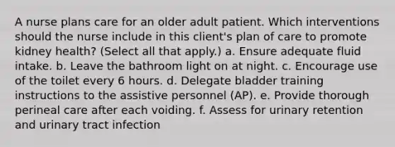 A nurse plans care for an older adult patient. Which interventions should the nurse include in this client's plan of care to promote kidney health? (Select all that apply.) a. Ensure adequate fluid intake. b. Leave the bathroom light on at night. c. Encourage use of the toilet every 6 hours. d. Delegate bladder training instructions to the assistive personnel (AP). e. Provide thorough perineal care after each voiding. f. Assess for urinary retention and urinary tract infection