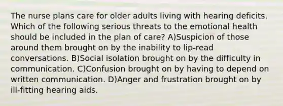 The nurse plans care for older adults living with hearing deficits. Which of the following serious threats to the emotional health should be included in the plan of care? A)Suspicion of those around them brought on by the inability to lip-read conversations. B)Social isolation brought on by the difficulty in communication. C)Confusion brought on by having to depend on written communication. D)Anger and frustration brought on by ill-fitting hearing aids.