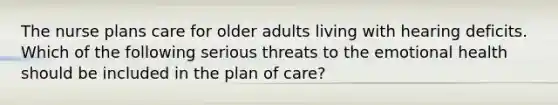 The nurse plans care for older adults living with hearing deficits. Which of the following serious threats to the emotional health should be included in the plan of care?