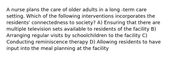 A nurse plans the care of older adults in a long -term care setting. Which of the following interventions incorporates the residents' connectedness to society? A) Ensuring that there are multiple television sets available to residents of the facility B) Arranging regular visits by schoolchildren to the facility C) Conducting reminiscence therapy D) Allowing residents to have input into the meal planning at the facility