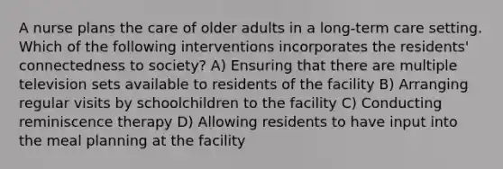 A nurse plans the care of older adults in a long-term care setting. Which of the following interventions incorporates the residents' connectedness to society? A) Ensuring that there are multiple television sets available to residents of the facility B) Arranging regular visits by schoolchildren to the facility C) Conducting reminiscence therapy D) Allowing residents to have input into the meal planning at the facility