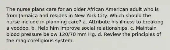 The nurse plans care for an older African American adult who is from Jamaica and resides in New York City. Which should the nurse include in planning care? a. Attribute his illness to breaking a voodoo. b. Help him improve social relationships. c. Maintain blood pressure below 120/70 mm Hg. d. Review the principles of the magicoreligious system.