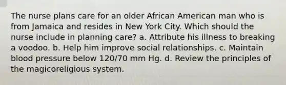 The nurse plans care for an older African American man who is from Jamaica and resides in New York City. Which should the nurse include in planning care? a. Attribute his illness to breaking a voodoo. b. Help him improve social relationships. c. Maintain blood pressure below 120/70 mm Hg. d. Review the principles of the magicoreligious system.