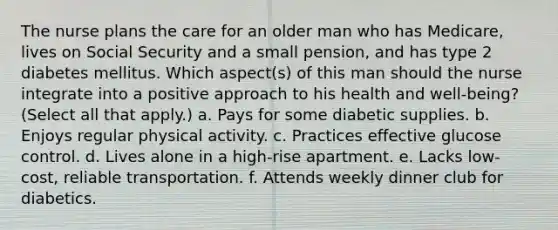 The nurse plans the care for an older man who has Medicare, lives on Social Security and a small pension, and has type 2 diabetes mellitus. Which aspect(s) of this man should the nurse integrate into a positive approach to his health and well-being? (Select all that apply.) a. Pays for some diabetic supplies. b. Enjoys regular physical activity. c. Practices effective glucose control. d. Lives alone in a high-rise apartment. e. Lacks low-cost, reliable transportation. f. Attends weekly dinner club for diabetics.