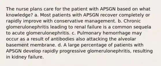 The nurse plans care for the patient with APSGN based on what knowledge? a. Most patients with APSGN recover completely or rapidly improve with conservative management. b. Chronic glomerulonephritis leading to renal failure is a common sequela to acute glomerulonephritis. c. Pulmonary hemorrhage may occur as a result of antibodies also attacking the alveolar basement membrane. d. A large percentage of patients with APSGN develop rapidly progressive glomerulonephritis, resulting in kidney failure.