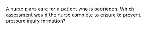 A nurse plans care for a patient who is bedridden. Which assessment would the nurse complete to ensure to prevent pressure injury formation?