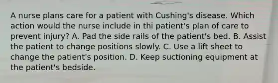 A nurse plans care for a patient with Cushing's disease. Which action would the nurse include in thi patient's plan of care to prevent injury? A. Pad the side rails of the patient's bed. B. Assist the patient to change positions slowly. C. Use a lift sheet to change the patient's position. D. Keep suctioning equipment at the patient's bedside.