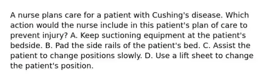 A nurse plans care for a patient with Cushing's disease. Which action would the nurse include in this patient's plan of care to prevent injury? A. Keep suctioning equipment at the patient's bedside. B. Pad the side rails of the patient's bed. C. Assist the patient to change positions slowly. D. Use a lift sheet to change the patient's position.