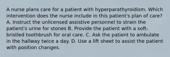 A nurse plans care for a patient with hyperparathyroidism. Which intervention does the nurse include in this patient's plan of care? A. Instruct the unlicensed assistive personnel to strain the patient's urine for stones B. Provide the patient with a soft-bristled toothbrush for oral care. C. Ask the patient to ambulate in the hallway twice a day. D. Use a lift sheet to assist the patient with position changes.