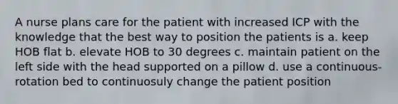 A nurse plans care for the patient with increased ICP with the knowledge that the best way to position the patients is a. keep HOB flat b. elevate HOB to 30 degrees c. maintain patient on the left side with the head supported on a pillow d. use a continuous-rotation bed to continuosuly change the patient position