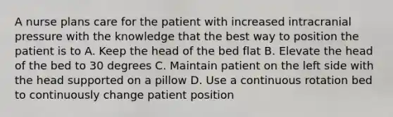 A nurse plans care for the patient with increased intracranial pressure with the knowledge that the best way to position the patient is to A. Keep the head of the bed flat B. Elevate the head of the bed to 30 degrees C. Maintain patient on the left side with the head supported on a pillow D. Use a continuous rotation bed to continuously change patient position