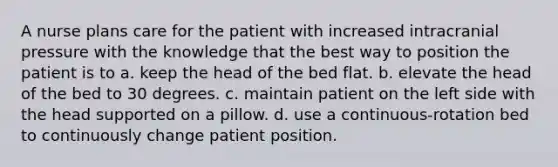 A nurse plans care for the patient with increased intracranial pressure with the knowledge that the best way to position the patient is to a. keep the head of the bed flat. b. elevate the head of the bed to 30 degrees. c. maintain patient on the left side with the head supported on a pillow. d. use a continuous-rotation bed to continuously change patient position.