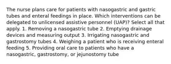 The nurse plans care for patients with nasogastric and gastric tubes and enteral feedings in place. Which interventions can be delegated to unlicensed assistive personnel (UAP)? Select all that apply. 1. Removing a nasogastric tube 2. Emptying drainage devices and measuring output 3. Irrigating nasogastric and gastrostomy tubes 4. Weighing a patient who is receiving enteral feeding 5. Providing oral care to patients who have a nasogastric, gastrostomy, or jejunostomy tube