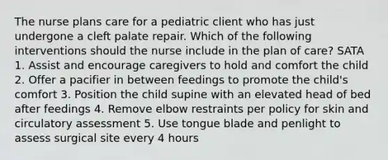 The nurse plans care for a pediatric client who has just undergone a cleft palate repair. Which of the following interventions should the nurse include in the plan of care? SATA 1. Assist and encourage caregivers to hold and comfort the child 2. Offer a pacifier in between feedings to promote the child's comfort 3. Position the child supine with an elevated head of bed after feedings 4. Remove elbow restraints per policy for skin and circulatory assessment 5. Use tongue blade and penlight to assess surgical site every 4 hours