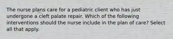 The nurse plans care for a pediatric client who has just undergone a cleft palate repair. Which of the following interventions should the nurse include in the plan of care? Select all that apply.