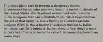 The nurse plans care to prevent a dangerous thermal environment for an older man who lives in a northern climate of the United States. Which patient assessment data does the nurse recognize that can contribute to his risk of hypothermia? (Select all that apply.) a. Has a history of a cerebrovascular accident (CVA) b. Has a history of diabetes mellitus c. Builds miniature cars for a hobby d. Bathes three to four times a week e. Gets heat from a boiler in the cellar f. Becomes diaphoretic on warm days