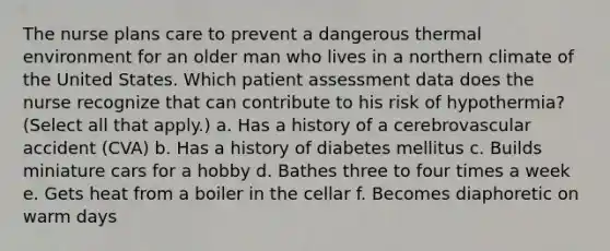 The nurse plans care to prevent a dangerous thermal environment for an older man who lives in a northern climate of the United States. Which patient assessment data does the nurse recognize that can contribute to his risk of hypothermia? (Select all that apply.) a. Has a history of a cerebrovascular accident (CVA) b. Has a history of diabetes mellitus c. Builds miniature cars for a hobby d. Bathes three to four times a week e. Gets heat from a boiler in the cellar f. Becomes diaphoretic on warm days