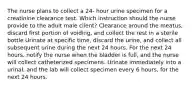 The nurse plans to collect a 24- hour urine specimen for a creatinine clearance test. Which instruction should the nurse provide to the adult male client? Clearance around the meatus, discard first portion of voiding, and collect the rest in a sterile bottle Urinate at specific time, discard the urine, and collect all subsequent urine during the next 24 hours. For the next 24 hours, notify the nurse when the bladder is full, and the nurse will collect catheterized specimens. Urinate immediately into a urinal, and the lab will collect specimen every 6 hours, for the next 24 hours.