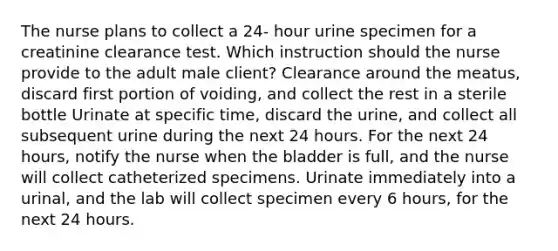 The nurse plans to collect a 24- hour urine specimen for a creatinine clearance test. Which instruction should the nurse provide to the adult male client? Clearance around the meatus, discard first portion of voiding, and collect the rest in a sterile bottle Urinate at specific time, discard the urine, and collect all subsequent urine during the next 24 hours. For the next 24 hours, notify the nurse when the bladder is full, and the nurse will collect catheterized specimens. Urinate immediately into a urinal, and the lab will collect specimen every 6 hours, for the next 24 hours.