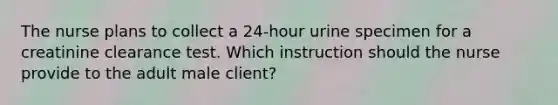 The nurse plans to collect a 24-hour urine specimen for a creatinine clearance test. Which instruction should the nurse provide to the adult male client?