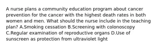 A nurse plans a community education program about cancer prevention for the cancer with the highest death rates in both women and men. What should the nurse include in the teaching plan? A.Smoking cessation B.Screening with colonoscopy C.Regular examination of reproductive organs D.Use of sunscreen as protection from ultraviolet light