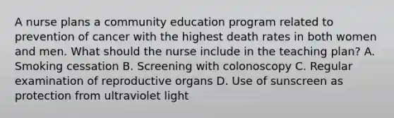 A nurse plans a community education program related to prevention of cancer with the highest death rates in both women and men. What should the nurse include in the teaching plan? A. Smoking cessation B. Screening with colonoscopy C. Regular examination of reproductive organs D. Use of sunscreen as protection from ultraviolet light