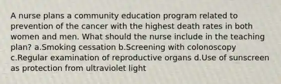 A nurse plans a community education program related to prevention of the cancer with the highest death rates in both women and men. What should the nurse include in the teaching plan? a.Smoking cessation b.Screening with colonoscopy c.Regular examination of reproductive organs d.Use of sunscreen as protection from ultraviolet light