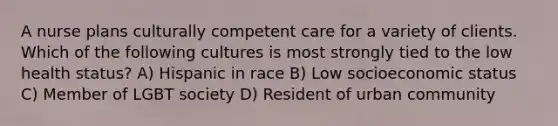 A nurse plans culturally competent care for a variety of clients. Which of the following cultures is most strongly tied to the low health status? A) Hispanic in race B) Low socioeconomic status C) Member of LGBT society D) Resident of urban community