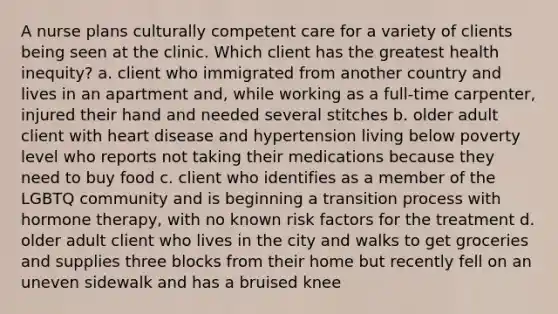 A nurse plans culturally competent care for a variety of clients being seen at the clinic. Which client has the greatest health inequity? a. client who immigrated from another country and lives in an apartment and, while working as a full-time carpenter, injured their hand and needed several stitches b. older adult client with heart disease and hypertension living below poverty level who reports not taking their medications because they need to buy food c. client who identifies as a member of the LGBTQ community and is beginning a transition process with hormone therapy, with no known risk factors for the treatment d. older adult client who lives in the city and walks to get groceries and supplies three blocks from their home but recently fell on an uneven sidewalk and has a bruised knee