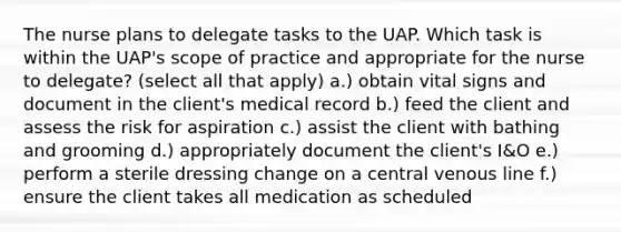 The nurse plans to delegate tasks to the UAP. Which task is within the UAP's scope of practice and appropriate for the nurse to delegate? (select all that apply) a.) obtain vital signs and document in the client's medical record b.) feed the client and assess the risk for aspiration c.) assist the client with bathing and grooming d.) appropriately document the client's I&O e.) perform a sterile dressing change on a central venous line f.) ensure the client takes all medication as scheduled