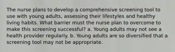 The nurse plans to develop a comprehensive screening tool to use with young adults, assessing their lifestyles and healthy living habits. What barrier must the nurse plan to overcome to make this screening successful? a. Young adults may not see a health provider regularly. b. Young adults are so diversified that a screening tool may not be appropriate.