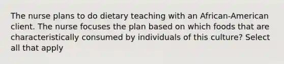 The nurse plans to do dietary teaching with an African-American client. The nurse focuses the plan based on which foods that are characteristically consumed by individuals of this culture? Select all that apply