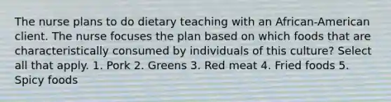 The nurse plans to do dietary teaching with an African-American client. The nurse focuses the plan based on which foods that are characteristically consumed by individuals of this culture? Select all that apply. 1. Pork 2. Greens 3. Red meat 4. Fried foods 5. Spicy foods