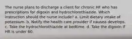 The nurse plans to discharge a client for chronic HF who has prescriptions for digoxin and hydrochlorothiazide. Which instruction should the nurse include? a. Limit dietary intake of potassium. b. Notify the health care provider if nausea develops. c. Take the hydrochlorothiazide at bedtime. d. Take the digoxin if HR is under 60.