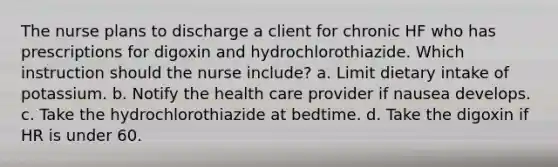 The nurse plans to discharge a client for chronic HF who has prescriptions for digoxin and hydrochlorothiazide. Which instruction should the nurse include? a. Limit dietary intake of potassium. b. Notify the health care provider if nausea develops. c. Take the hydrochlorothiazide at bedtime. d. Take the digoxin if HR is under 60.