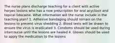 The nurse plans discharge teaching for a client with active herpes lesions who has a new prescription for oral acyclovir and topical lidocaine. What information will the nurse include in the teaching plan? 1. Adhesive bandaging should remain on the lesions to prevent virus shedding 2. Blood tests will be drawn to ensure the virus is eradicated 3. Condoms should be used during intercourse until the lesions are healed 4. Gloves should be used to apply the medication to the lesions