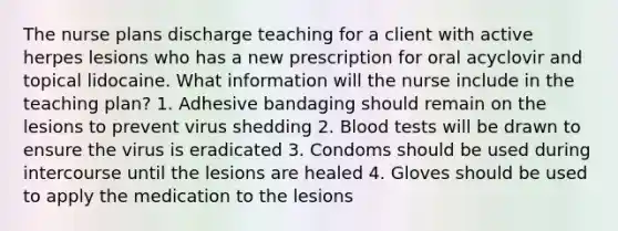 The nurse plans discharge teaching for a client with active herpes lesions who has a new prescription for oral acyclovir and topical lidocaine. What information will the nurse include in the teaching plan? 1. Adhesive bandaging should remain on the lesions to prevent virus shedding 2. Blood tests will be drawn to ensure the virus is eradicated 3. Condoms should be used during intercourse until the lesions are healed 4. Gloves should be used to apply the medication to the lesions