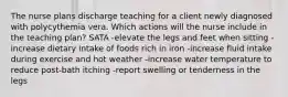 The nurse plans discharge teaching for a client newly diagnosed with polycythemia vera. Which actions will the nurse include in the teaching plan? SATA -elevate the legs and feet when sitting -increase dietary intake of foods rich in iron -increase fluid intake during exercise and hot weather -increase water temperature to reduce post-bath itching -report swelling or tenderness in the legs