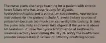 The nurse plans discharge teaching for a patient with chronic heart failure who has prescriptions for digoxin, hydrochlorothiazide and a potassium supplement. Appropriate instructions for the patient include A. avoid dietary sources of potassium because too much can cause digitalis toxicity. B. take the pulse rate daily and never take digoxin if the pulse is above 60 beats/min. C. take the hydrochlorothiazide at bedtime to maximize activity level during the day. D. notify the health care provider immediately if nausea or difficulty breathing occurs.