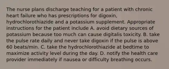 The nurse plans discharge teaching for a patient with chronic heart failure who has prescriptions for digoxin, hydrochlorothiazide and a potassium supplement. Appropriate instructions for the patient include A. avoid dietary sources of potassium because too much can cause digitalis toxicity. B. take the pulse rate daily and never take digoxin if the pulse is above 60 beats/min. C. take the hydrochlorothiazide at bedtime to maximize activity level during the day. D. notify the health care provider immediately if nausea or difficulty breathing occurs.