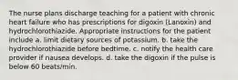 The nurse plans discharge teaching for a patient with chronic heart failure who has prescriptions for digoxin (Lanoxin) and hydrochlorothiazide. Appropriate instructions for the patient include a. limit dietary sources of potassium. b. take the hydrochlorothiazide before bedtime. c. notify the health care provider if nausea develops. d. take the digoxin if the pulse is below 60 beats/min.