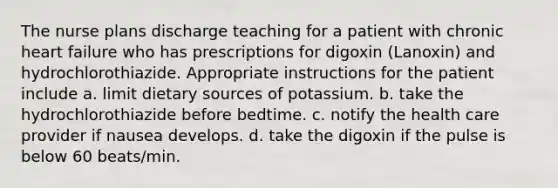 The nurse plans discharge teaching for a patient with chronic heart failure who has prescriptions for digoxin (Lanoxin) and hydrochlorothiazide. Appropriate instructions for the patient include a. limit dietary sources of potassium. b. take the hydrochlorothiazide before bedtime. c. notify the health care provider if nausea develops. d. take the digoxin if the pulse is below 60 beats/min.