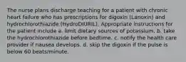 The nurse plans discharge teaching for a patient with chronic heart failure who has prescriptions for digoxin (Lanoxin) and hydrochlorothiazide (HydroDIURIL). Appropriate instructions for the patient include a. limit dietary sources of potassium. b. take the hydrochlorothiazide before bedtime. c. notify the health care provider if nausea develops. d. skip the digoxin if the pulse is below 60 beats/minute.