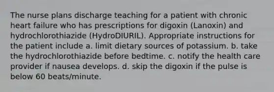 The nurse plans discharge teaching for a patient with chronic heart failure who has prescriptions for digoxin (Lanoxin) and hydrochlorothiazide (HydroDIURIL). Appropriate instructions for the patient include a. limit dietary sources of potassium. b. take the hydrochlorothiazide before bedtime. c. notify the health care provider if nausea develops. d. skip the digoxin if the pulse is below 60 beats/minute.