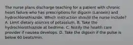 The nurse plans discharge teaching for a patient with chronic heart failure who has prescriptions for digoxin (Lanoxin) and hydrochlorothiazide. Which instruction should the nurse include? A. Limit dietary sources of potassium. B. Take the hydrochlorothiazide at bedtime. C. Notify the health care provider if nausea develops. D. Take the digoxin if the pulse is below 60 beats/min.