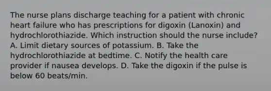 The nurse plans discharge teaching for a patient with chronic heart failure who has prescriptions for digoxin (Lanoxin) and hydrochlorothiazide. Which instruction should the nurse include? A. Limit dietary sources of potassium. B. Take the hydrochlorothiazide at bedtime. C. Notify the health care provider if nausea develops. D. Take the digoxin if the pulse is below 60 beats/min.