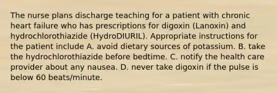 The nurse plans discharge teaching for a patient with chronic heart failure who has prescriptions for digoxin (Lanoxin) and hydrochlorothiazide (HydroDIURIL). Appropriate instructions for the patient include A. avoid dietary sources of potassium. B. take the hydrochlorothiazide before bedtime. C. notify the health care provider about any nausea. D. never take digoxin if the pulse is below 60 beats/minute.