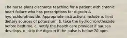 The nurse plans discharge teaching for a patient with chronic heart failure who has prescriptions for digoxin & hydrochlorothiazide. Appropriate instructions include a. limit dietary sources of potassium. b. take the hydrochlorothiazide before bedtime. c. notify the health care provider if nausea develops. d. skip the digoxin if the pulse is below 70 bpm.