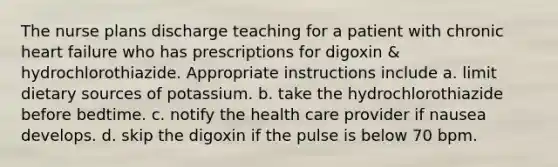 The nurse plans discharge teaching for a patient with chronic heart failure who has prescriptions for digoxin & hydrochlorothiazide. Appropriate instructions include a. limit dietary sources of potassium. b. take the hydrochlorothiazide before bedtime. c. notify the health care provider if nausea develops. d. skip the digoxin if the pulse is below 70 bpm.