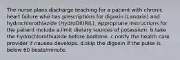 The nurse plans discharge teaching for a patient with chronic heart failure who has prescriptions for digoxin (Lanoxin) and hydrochlorothiazide (HydroDIURIL). Appropriate instructions for the patient include a.limit dietary sources of potassium. b.take the hydrochlorothiazide before bedtime. c.notify the health care provider if nausea develops. d.skip the digoxin if the pulse is below 60 beats/minute.